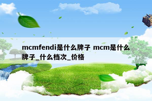 mcmfendi是什么牌子mcm是什么牌子_什么档次_价格(mcm属于什么档次)