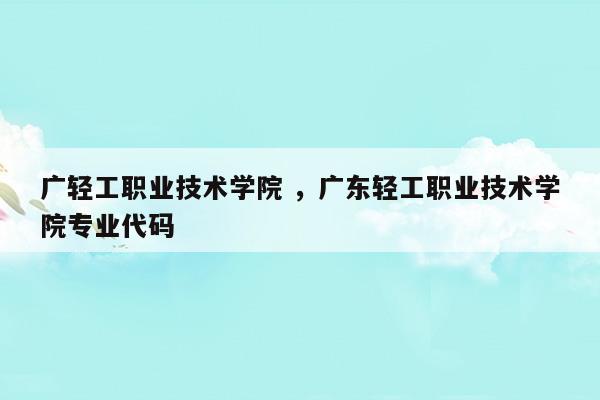 广轻工职业技术学院广东轻工职业技术学院专业代码(2020广东轻工业职业技术学院专业代码)